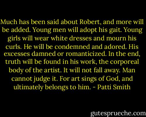 Much has been said about Robert, and more will be added. Young men will adopt his gait. Young girls will wear white dresses and mourn his curls. He will be condemned and adored. His excesses damned or romanticized. In the end, truth will be found in his work, the corporeal body of the artist. It will not fall away. Man cannot judge it. For art sings of God, and ultimately belongs to him. - Patti Smith