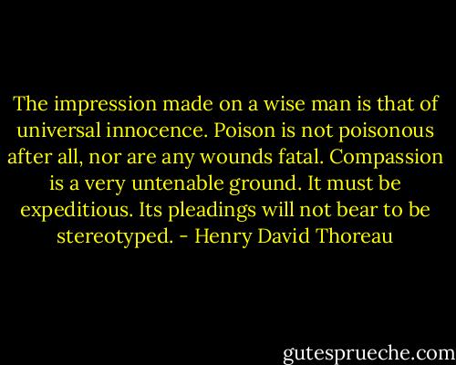 The impression made on a wise man is that of universal innocence. Poison is not poisonous after all, nor are any wounds fatal. Compassion is a very untenable ground. It must be expeditious. Its pleadings will not bear to be stereotyped. - Henry David Thoreau