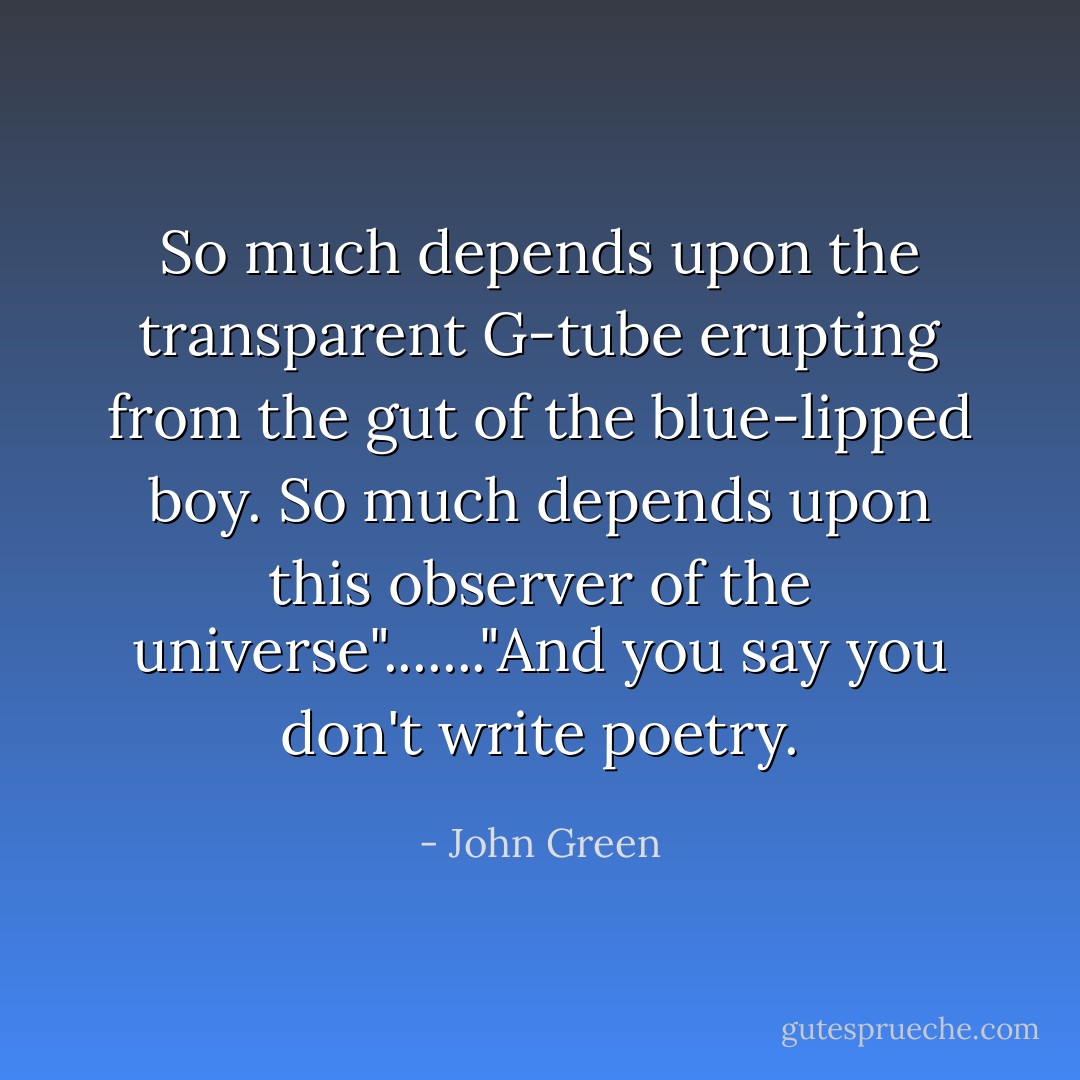 So much depends upon the transparent G-tube erupting from the gut of the blue-lipped boy. So much depends upon this observer of the universe"......."And you say you don't write poetry. - John Green