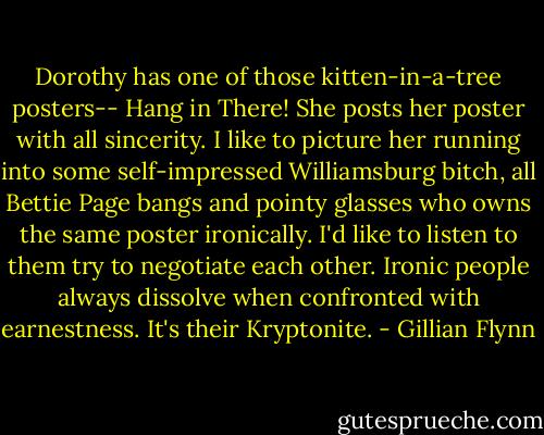 Dorothy has one of those kitten-in-a-tree posters-- Hang in There! She posts her poster with all sincerity. I like to picture her running into some self-impressed Williamsburg bitch, all Bettie Page bangs and pointy glasses who owns the same poster ironically. I'd like to listen to them try to negotiate each other. Ironic people always dissolve when confronted with earnestness. It's their Kryptonite. - Gillian Flynn