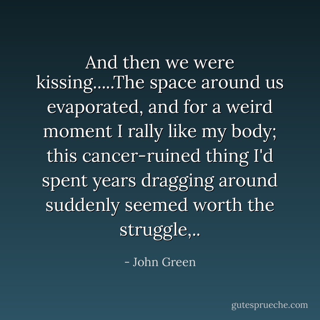 And then we were kissing.....The space around us evaporated, and for a weird moment I rally like my body; this cancer-ruined thing I'd spent years dragging around suddenly seemed worth the struggle,.. - John Green