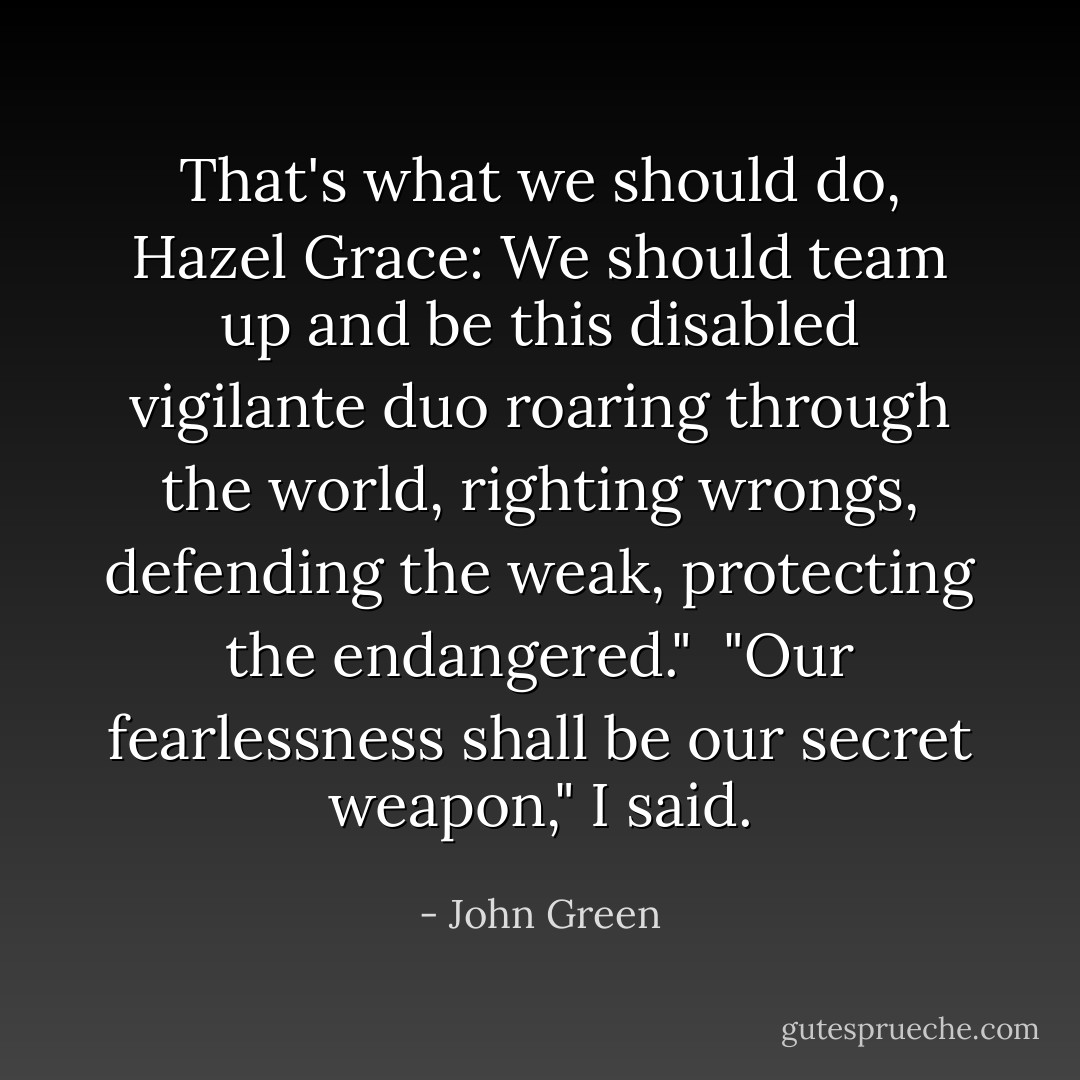 That's what we should do, Hazel Grace: We should team up and be this disabled vigilante duo roaring through the world, righting wrongs, defending the weak, protecting the endangered."<br /><br />"Our fearlessness shall be our secret weapon," I said. - John Green