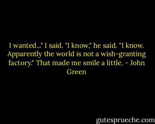 I wanted..." I said.<br />"I know," he said. "I know. Apparently the world is not a wish-granting factory." That made me smile a little. - John Green