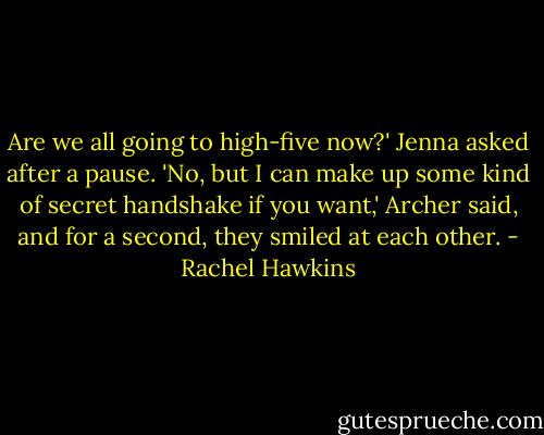Are we all going to high-five now?' Jenna asked after a pause.<br />'No, but I can make up some kind of secret handshake if you want,' Archer said, and for a second, they smiled at each other. - Rachel Hawkins