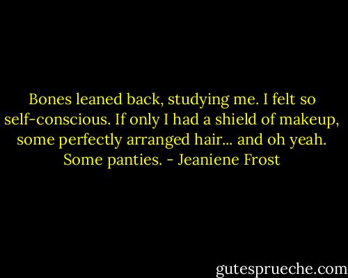 Bones leaned back, studying me. I felt so self-conscious. If only I had a shield of makeup, some perfectly arranged hair... and oh yeah. Some panties. - Jeaniene Frost