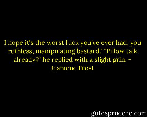 I hope it's the worst fuck you've ever had, you ruthless, manipulating bastard."<br />"Pillow talk already?" he replied with a slight grin. - Jeaniene Frost