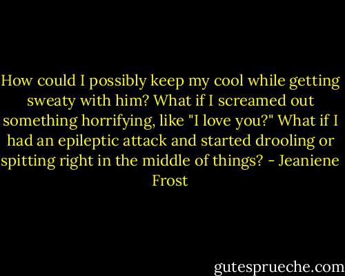 How could I possibly keep my cool while getting sweaty with him? What if I screamed out something horrifying, like "I love you?" What if I had an epileptic attack and started drooling or spitting right in the middle of things? - Jeaniene Frost