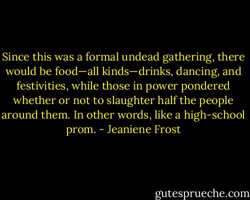 Since this was a formal undead gathering, there would be food—all kinds—drinks, dancing, and festivities, while those in power pondered whether or not to slaughter half the people around them. In other words, like a high-school prom. - Jeaniene Frost
