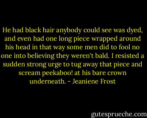He had black hair anybody could see was dyed, and even had one long piece wrapped around his head in that way some men did to fool no one into believing they weren't bald. I resisted a sudden strong urge to tug away that piece and scream peekaboo! at his bare crown underneath. - Jeaniene Frost