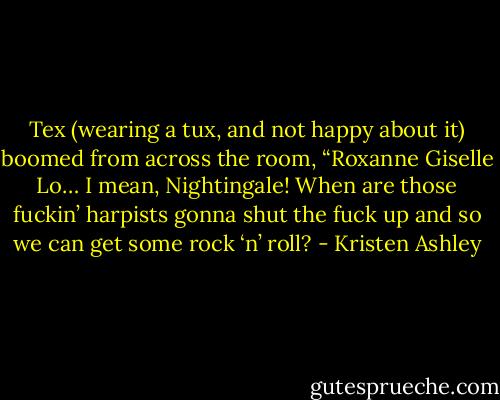 Tex (wearing a tux, and not happy about it) boomed from across the room, “Roxanne Giselle Lo… I mean, Nightingale! When are those fuckin’ harpists gonna shut the fuck up and so we can get some rock ‘n’ roll? - Kristen Ashley