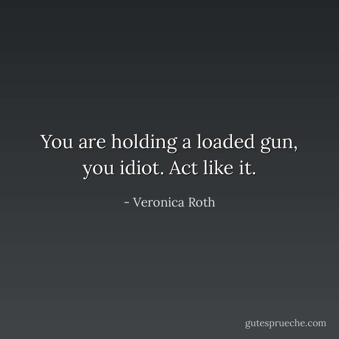 You are holding a loaded gun, you idiot. Act like it. - Veronica Roth