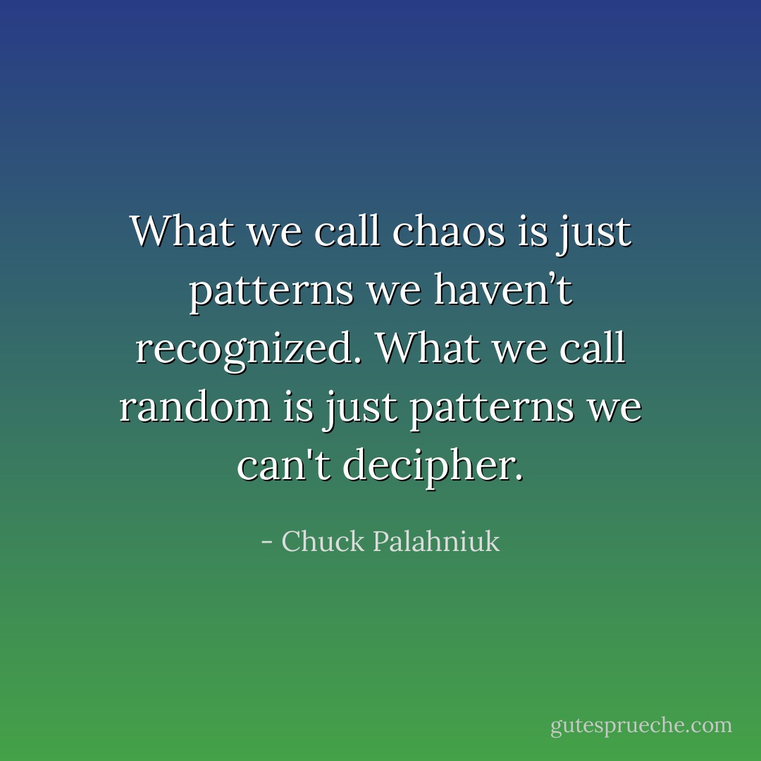 What we call chaos is just patterns we haven’t recognized. What we call random is just patterns we can't decipher. - Chuck Palahniuk