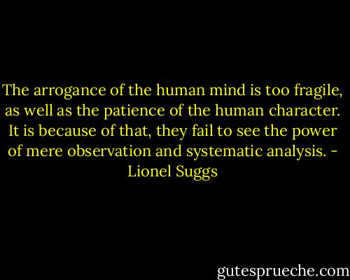 The arrogance of the human mind is too fragile, as well as the patience of the human character. It is because of that, they fail to see the power of mere observation and systematic analysis. - Lionel Suggs