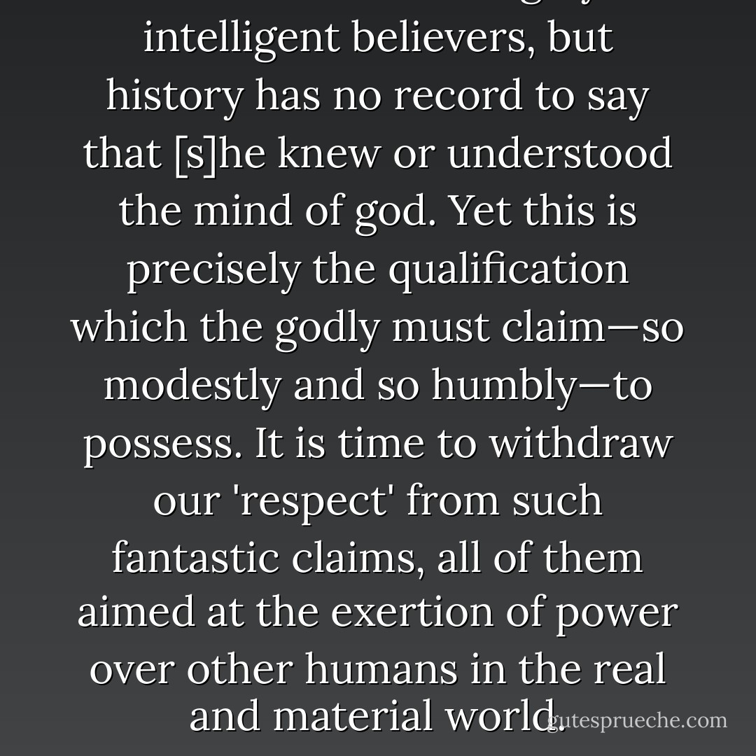 I have met some highly intelligent believers, but history has no record to say that [s]he knew or understood the mind of god. Yet this is precisely the qualification which the godly must claim—so modestly and so humbly—to possess. It is time to withdraw our 'respect' from such fantastic claims, all of them aimed at the exertion of power over other humans in the real and material world. - Christopher Hitchens