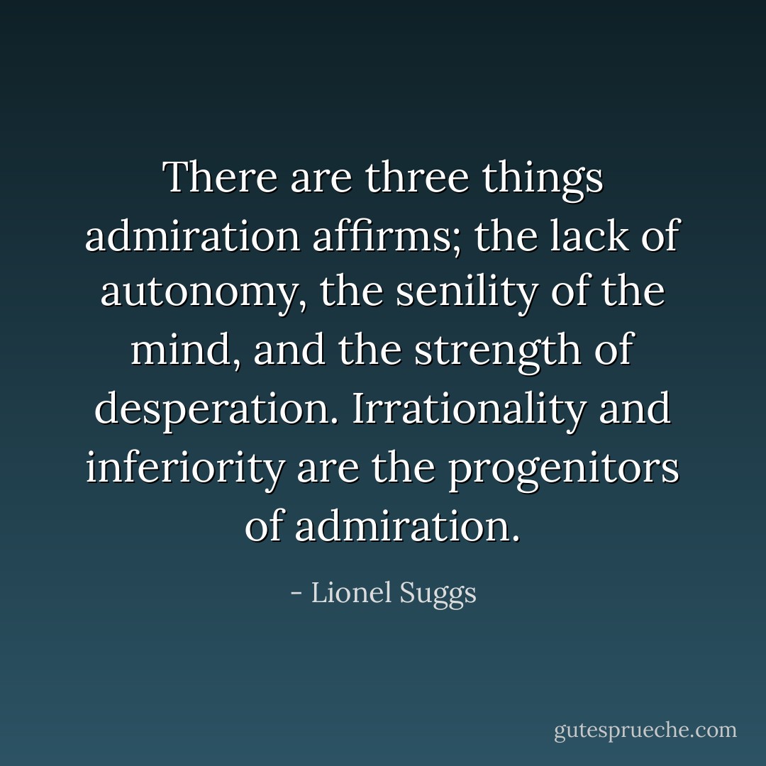There are three things admiration affirms; the lack of autonomy, the senility of the mind, and the strength of desperation. Irrationality and inferiority are the progenitors of admiration. - Lionel Suggs