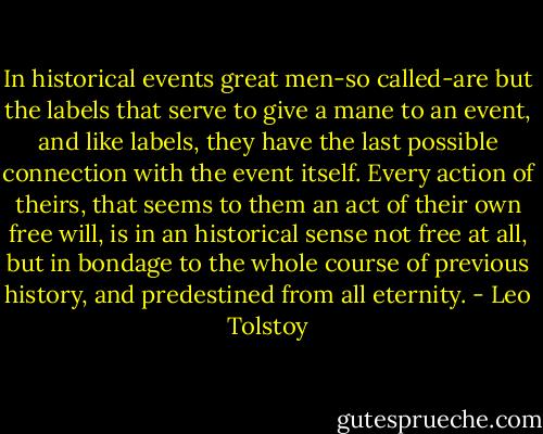 In historical events great men-so called-are but the labels that serve to give a mane to an event, and like labels, they have the last possible connection with the event itself. Every action of theirs, that seems to them an act of their own free will, is in an historical sense not free at all, but in bondage to the whole course of previous history, and predestined from all eternity. - Leo Tolstoy