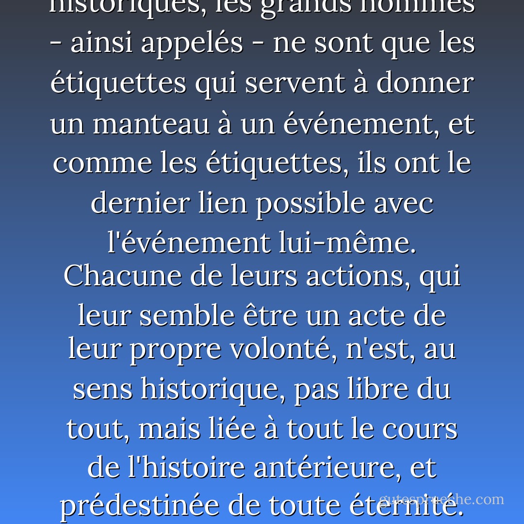 Dans les événements historiques, les grands hommes - ainsi appelés - ne sont que les étiquettes qui servent à donner un manteau à un événement, et comme les étiquettes, ils ont le dernier lien possible avec l'événement lui-même. Chacune de leurs actions, qui leur semble être un acte de leur propre volonté, n'est, au sens historique, pas libre du tout, mais liée à tout le cours de l'histoire antérieure, et prédestinée de toute éternité. - Leo Tolstoy