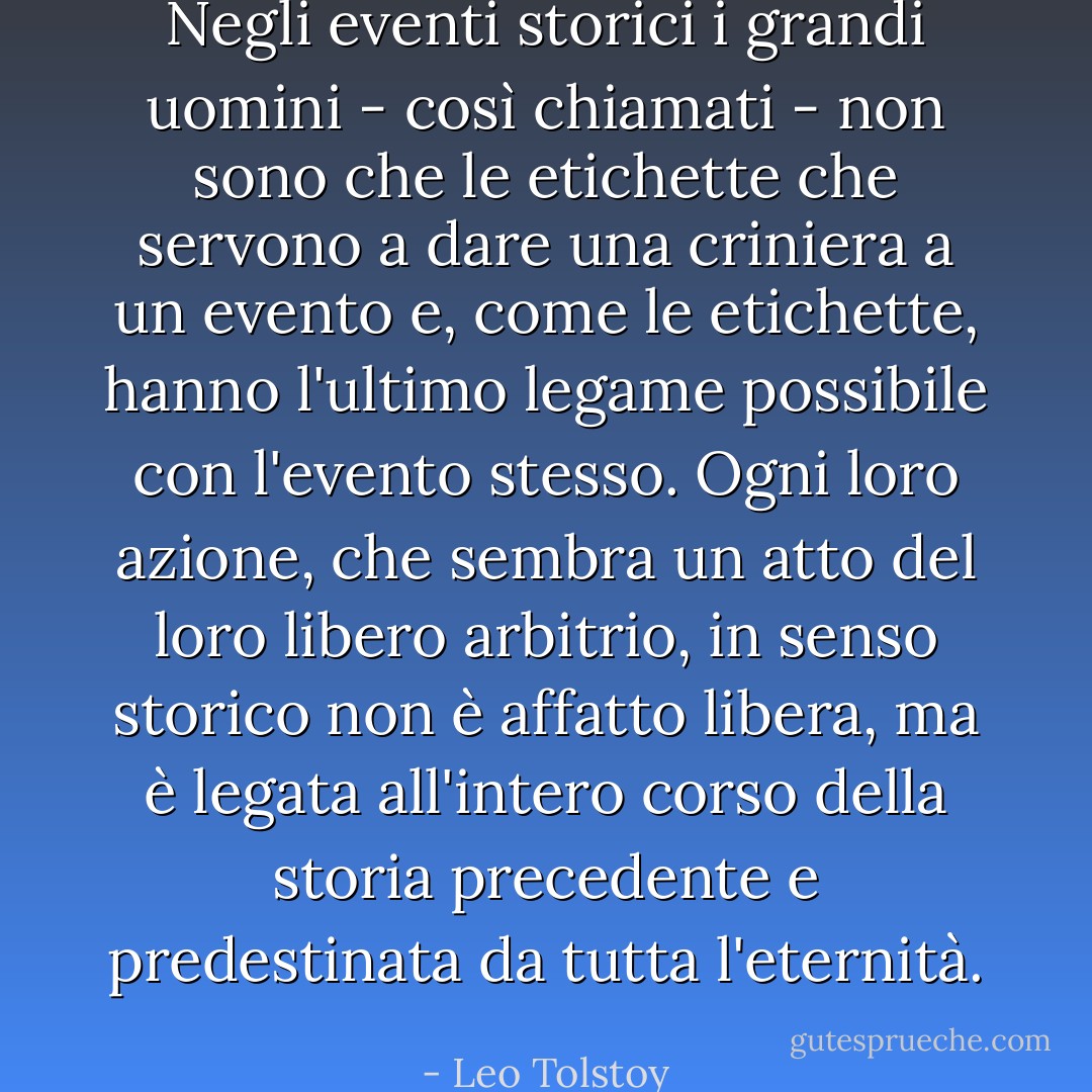 Negli eventi storici i grandi uomini - così chiamati - non sono che le etichette che servono a dare una criniera a un evento e, come le etichette, hanno l'ultimo legame possibile con l'evento stesso. Ogni loro azione, che sembra un atto del loro libero arbitrio, in senso storico non è affatto libera, ma è legata all'intero corso della storia precedente e predestinata da tutta l'eternità. - Leo Tolstoy