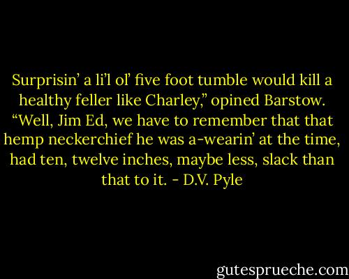 Surprisin’ a li’l ol’ five foot tumble would kill a healthy feller like Charley,” opined Barstow.<br />“Well, Jim Ed, we have to remember that that hemp neckerchief he was a-wearin’ at the time, had ten, twelve inches, maybe less, slack than that to it. - D.V. Pyle
