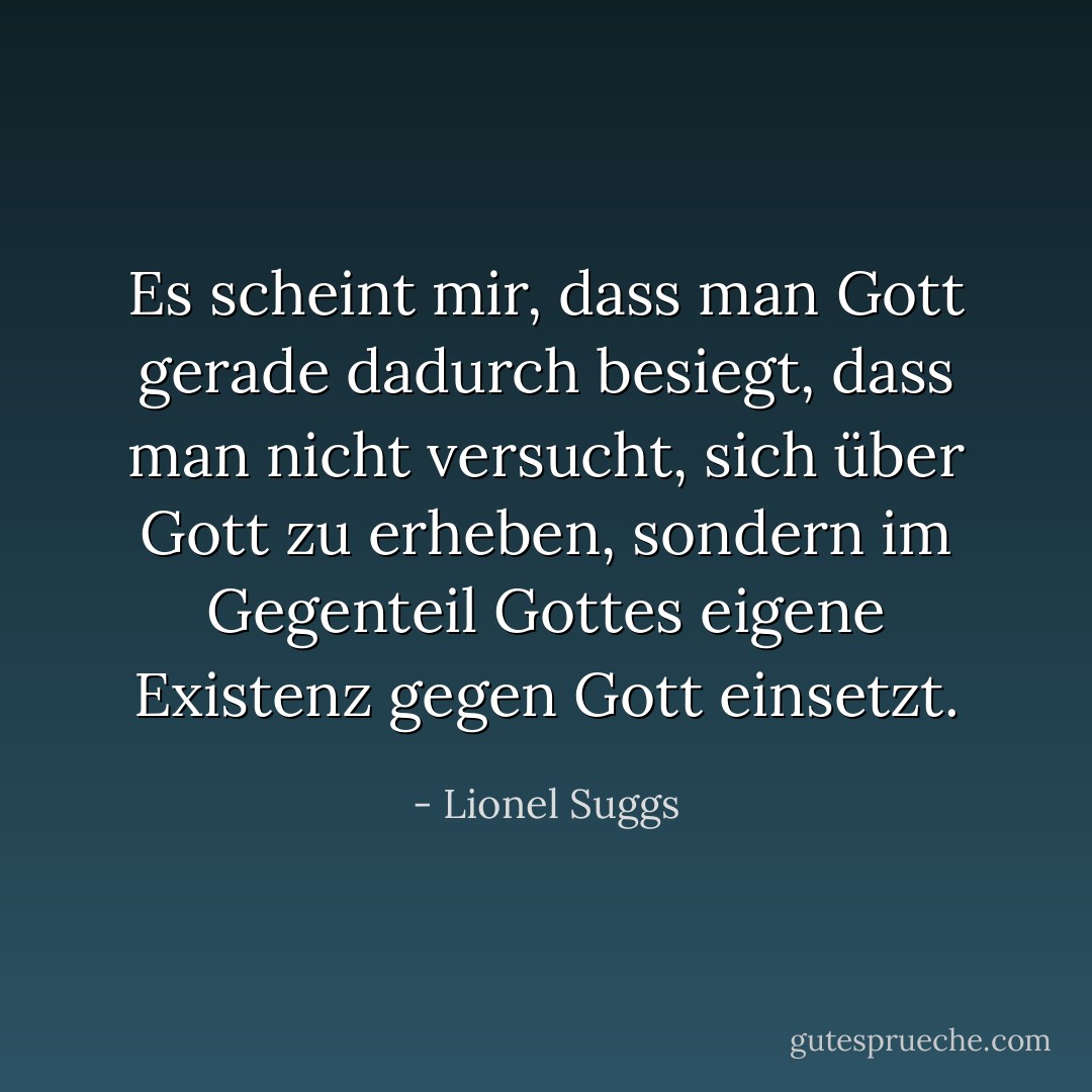 Es scheint mir, dass man Gott gerade dadurch besiegt, dass man nicht versucht, sich über Gott zu erheben, sondern im Gegenteil Gottes eigene Existenz gegen Gott einsetzt. - Lionel Suggs<