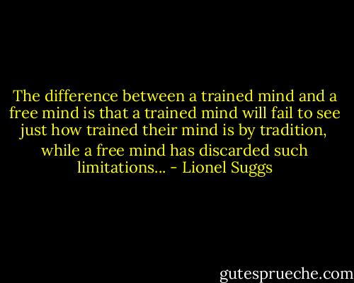 The difference between a trained mind and a free mind is that a trained mind will fail to see just how trained their mind is by tradition, while a free mind has discarded such limitations... - Lionel Suggs