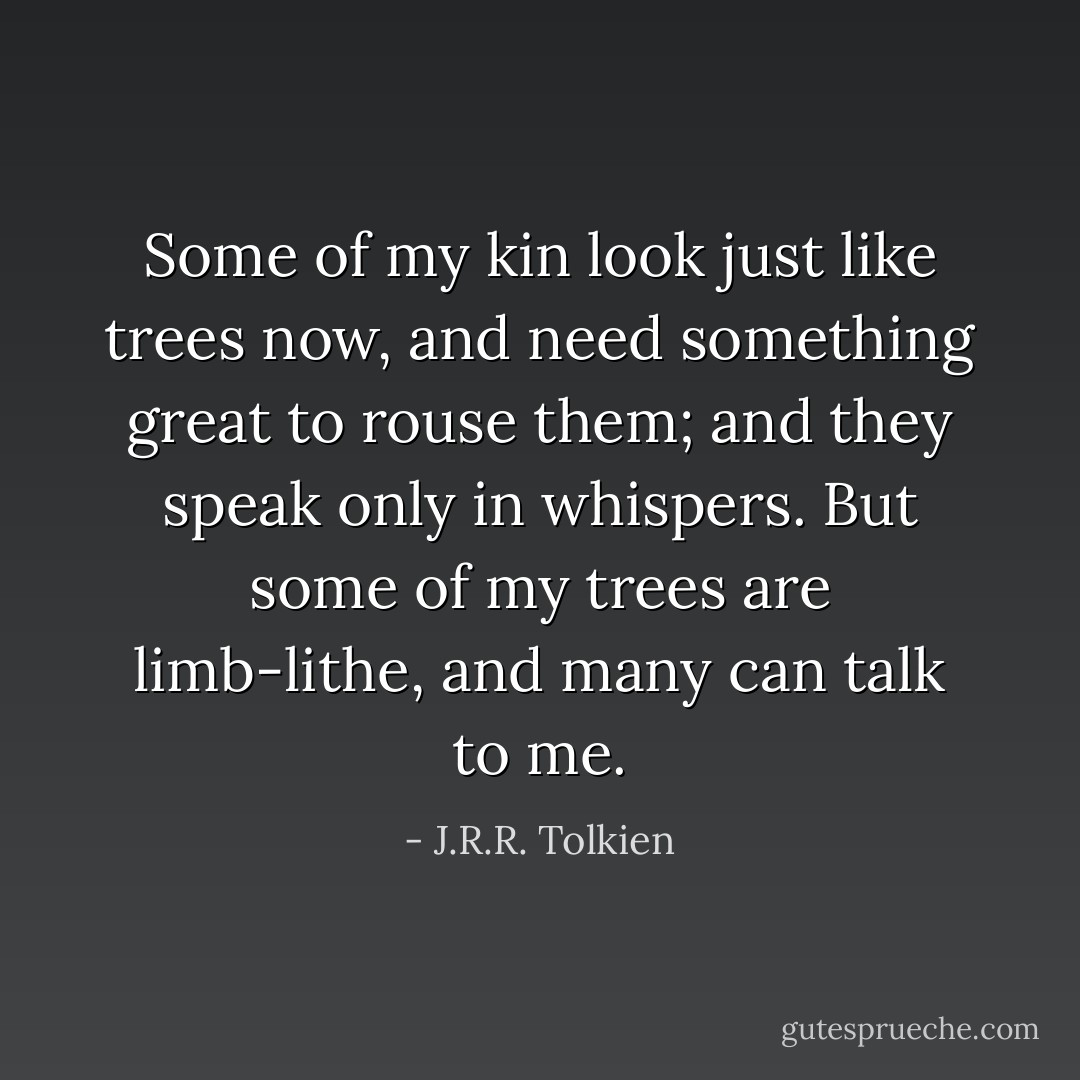 Some of my kin look just like trees now, and need something great to rouse them; and they speak only in whispers. But some of my trees are limb-lithe, and many can talk to me. - J.R.R. Tolkien