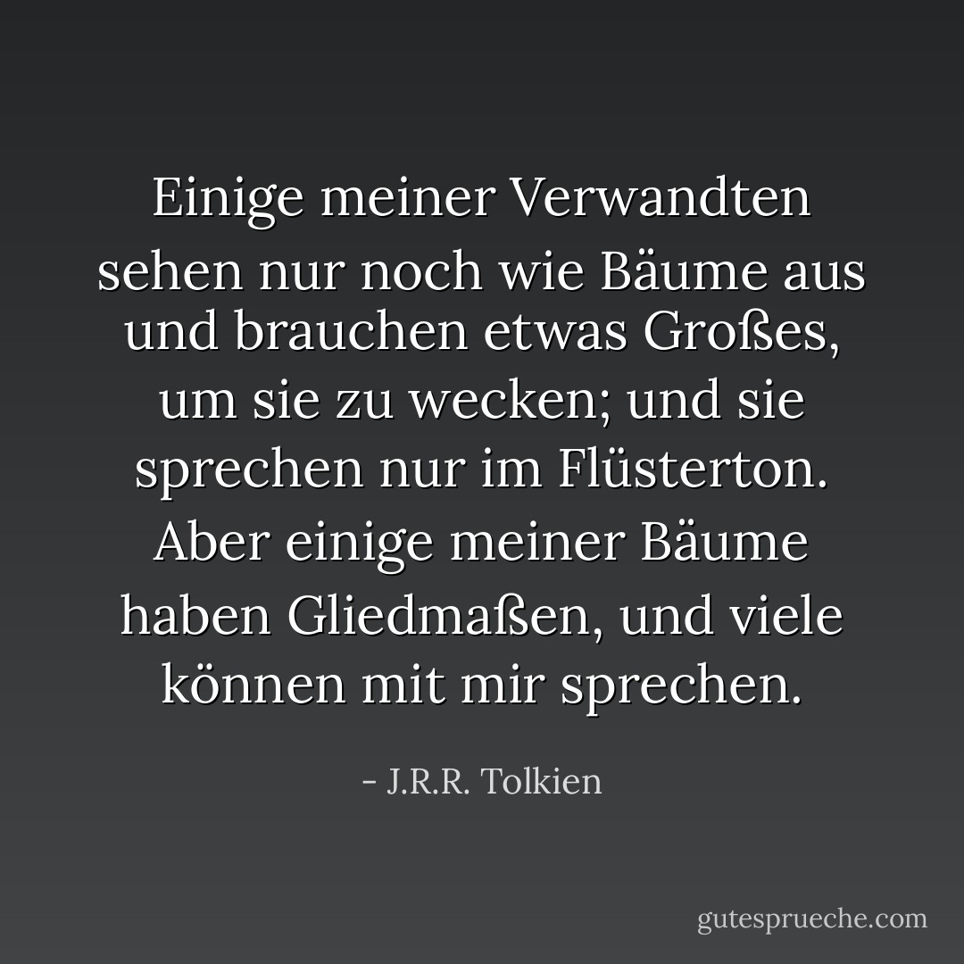 Einige meiner Verwandten sehen nur noch wie Bäume aus und brauchen etwas Großes, um sie zu wecken; und sie sprechen nur im Flüsterton. Aber einige meiner Bäume haben Gliedmaßen, und viele können mit mir sprechen. - J.R.R. Tolkien<