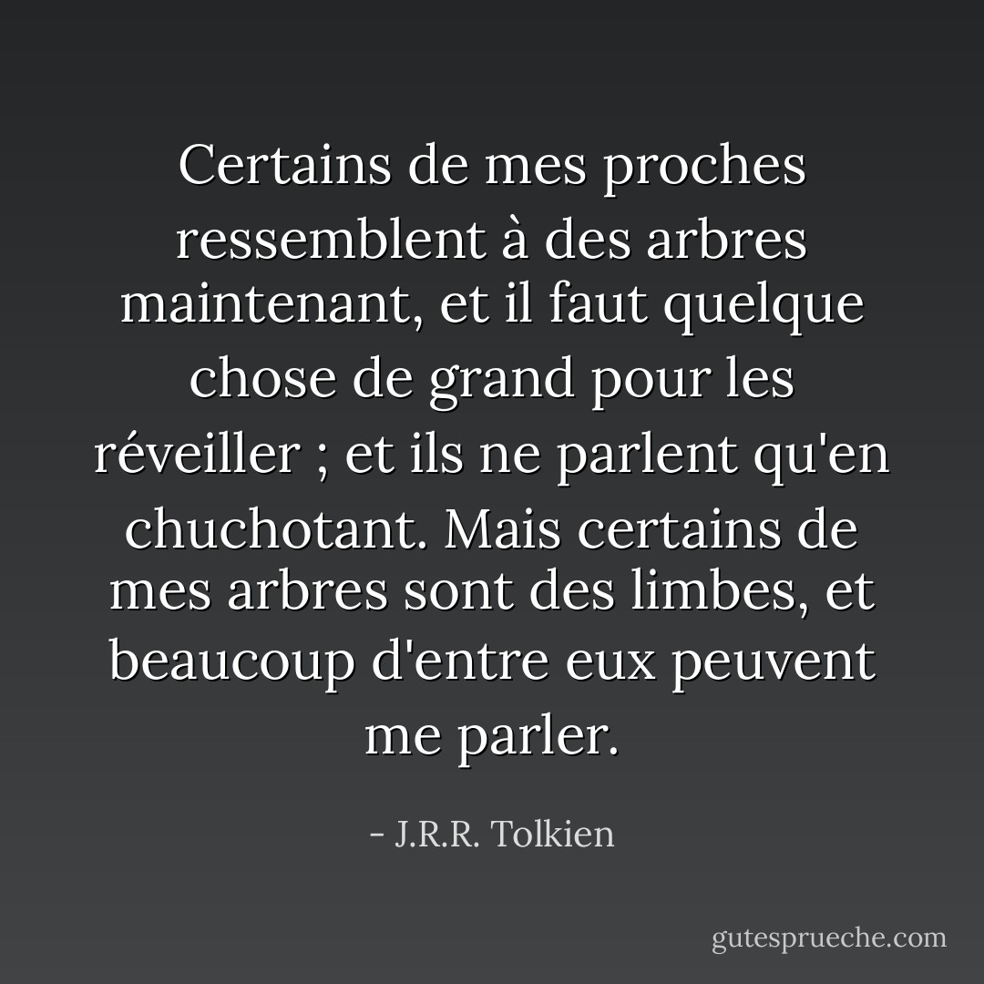 Certains de mes proches ressemblent à des arbres maintenant, et il faut quelque chose de grand pour les réveiller ; et ils ne parlent qu'en chuchotant. Mais certains de mes arbres sont des limbes, et beaucoup d'entre eux peuvent me parler. - J.R.R. Tolkien