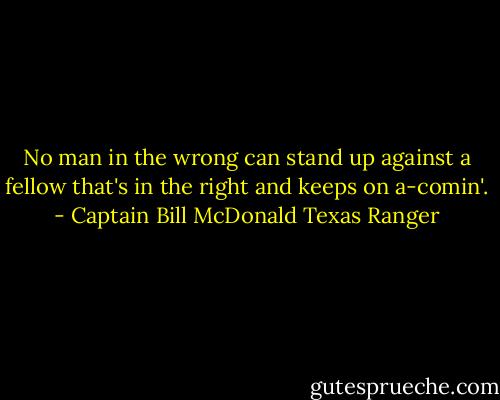 No man in the wrong can stand up against a fellow that's in the right and keeps on a-comin'. - Captain Bill McDonald Texas Ranger