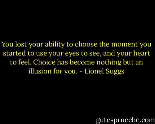 You lost your ability to choose the moment you started to use your eyes to see, and your heart to feel. Choice has become nothing but an illusion for you. - Lionel Suggs