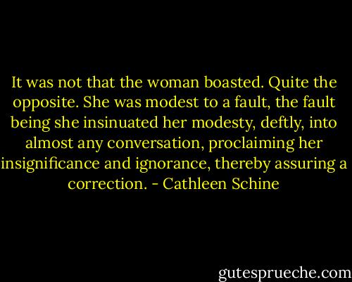 It was not that the woman boasted. Quite the opposite. She was modest to a fault, the fault being she insinuated her modesty, deftly, into almost any conversation, proclaiming her insignificance and ignorance, thereby assuring a correction. - Cathleen Schine
