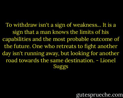 To withdraw isn't a sign of weakness... It is a sign that a man knows the limits of his capabilities and the most probable outcome of the future. One who retreats to fight another day isn't running away, but looking for another road towards the same destination. - Lionel Suggs