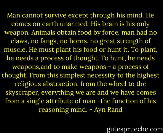 Man cannot survive except through his mind. He comes on earth unarmed. His brain is his only weapon. Animals obtain food by force. man had no claws, no fangs, no horns, no great strength of muscle. He must plant his food or hunt it. To plant, he needs a process of thought. To hunt, he needs weapons,and to make weapons - a process of thought. From this simplest necessity to the highest religious abstraction, from the wheel to the skyscraper, everything we are and we have comes from a single attribute of man -the function of his reasoning mind. - Ayn Rand