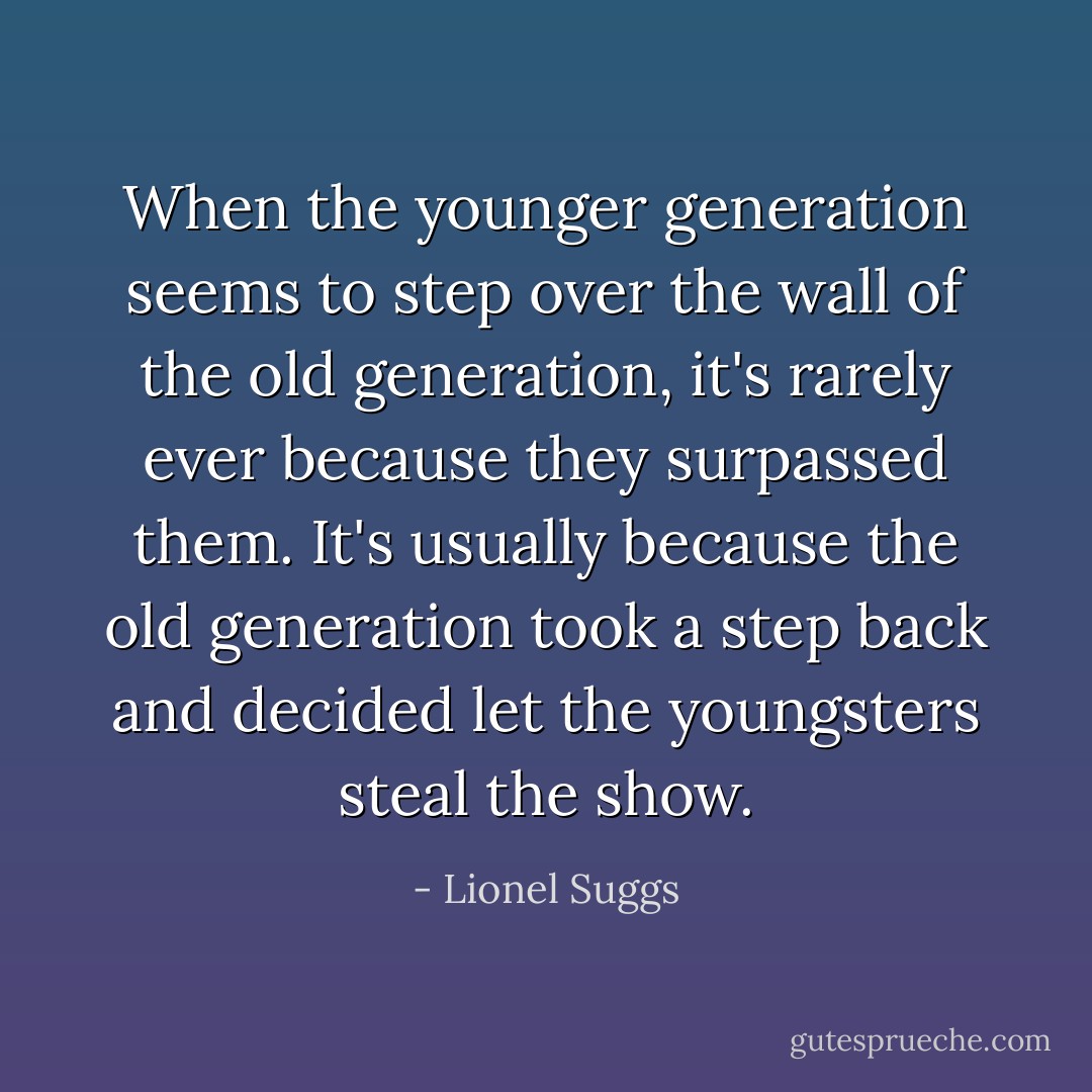When the younger generation seems to step over the wall of the old generation, it's rarely ever because they surpassed them. It's usually because the old generation took a step back and decided let the youngsters steal the show. - Lionel Suggs