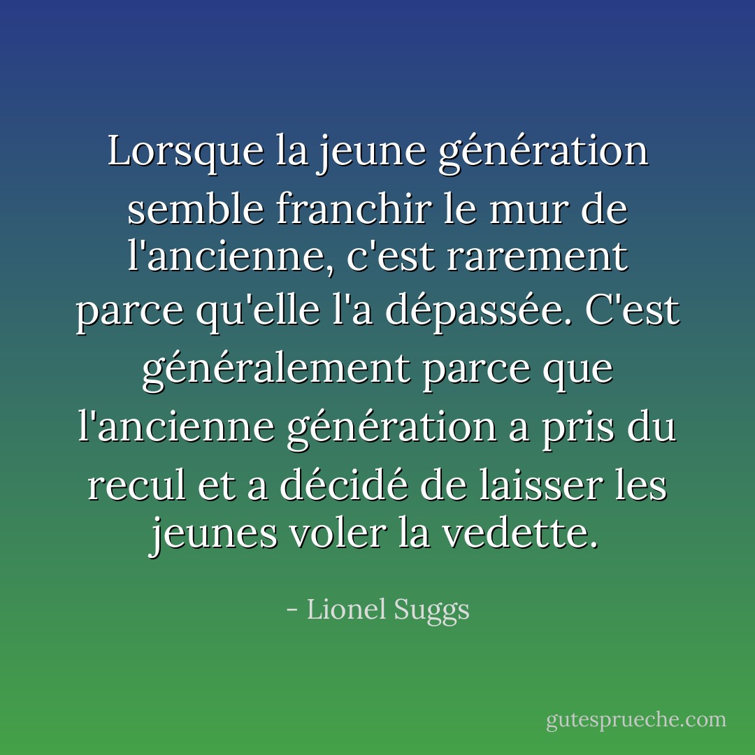 Lorsque la jeune génération semble franchir le mur de l'ancienne, c'est rarement parce qu'elle l'a dépassée. C'est généralement parce que l'ancienne génération a pris du recul et a décidé de laisser les jeunes voler la vedette. - Lionel Suggs