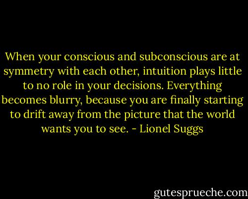 When your conscious and subconscious are at symmetry with each other, intuition plays little to no role in your decisions. Everything becomes blurry, because you are finally starting to drift away from the picture that the world wants you to see. - Lionel Suggs