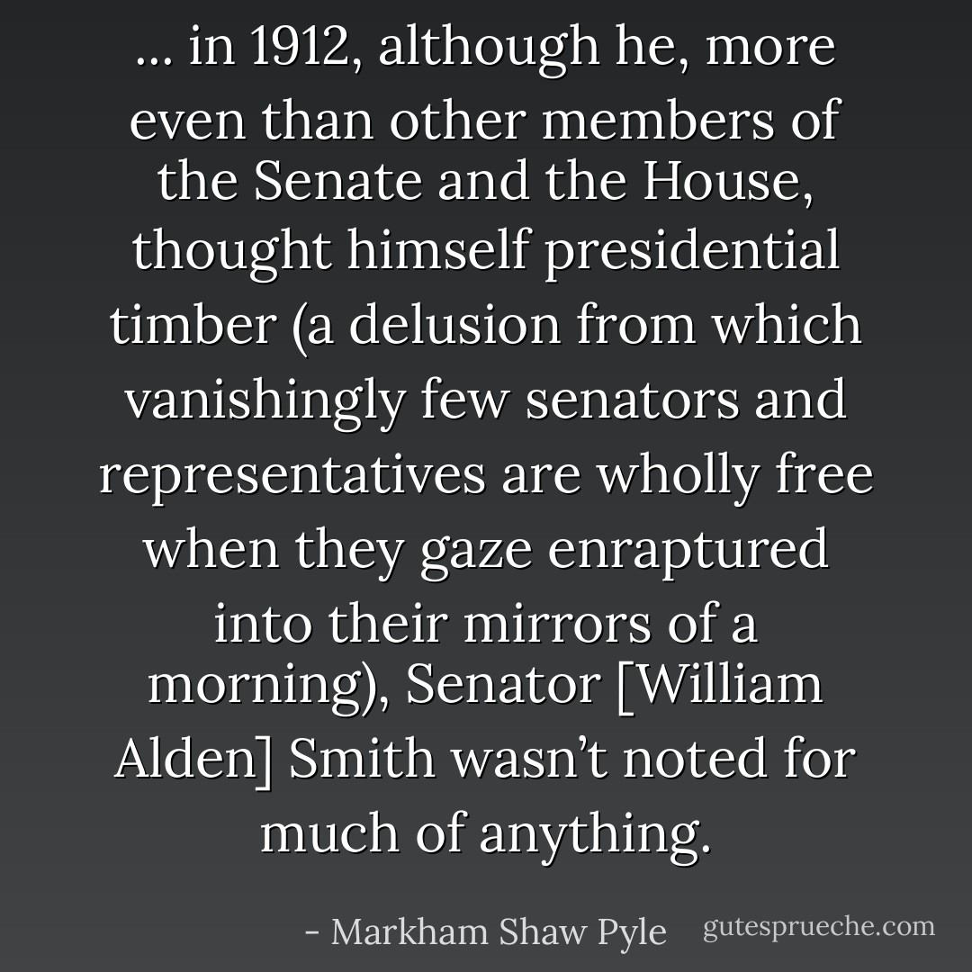 ... in 1912, although he, more even than other members of the Senate and the House, thought himself presidential timber (a delusion from which vanishingly few senators and representatives are wholly free when they gaze enraptured into their mirrors of a morning), Senator [William Alden] Smith wasn’t noted for much of anything. - Markham Shaw Pyle