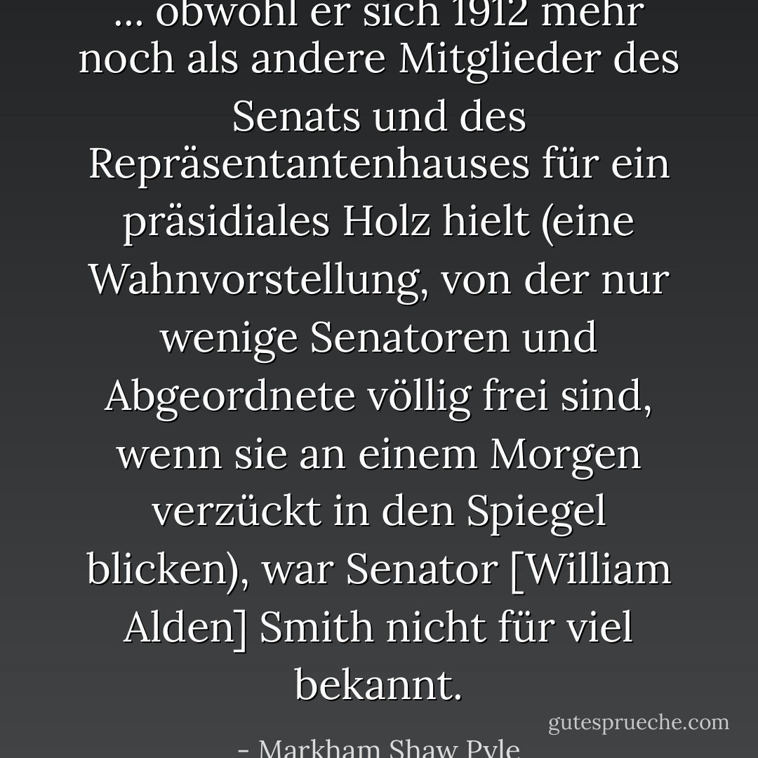 ... obwohl er sich 1912 mehr noch als andere Mitglieder des Senats und des Repräsentantenhauses für ein präsidiales Holz hielt (eine Wahnvorstellung, von der nur wenige Senatoren und Abgeordnete völlig frei sind, wenn sie an einem Morgen verzückt in den Spiegel blicken), war Senator [William Alden] Smith nicht für viel bekannt. - Markham Shaw Pyle<