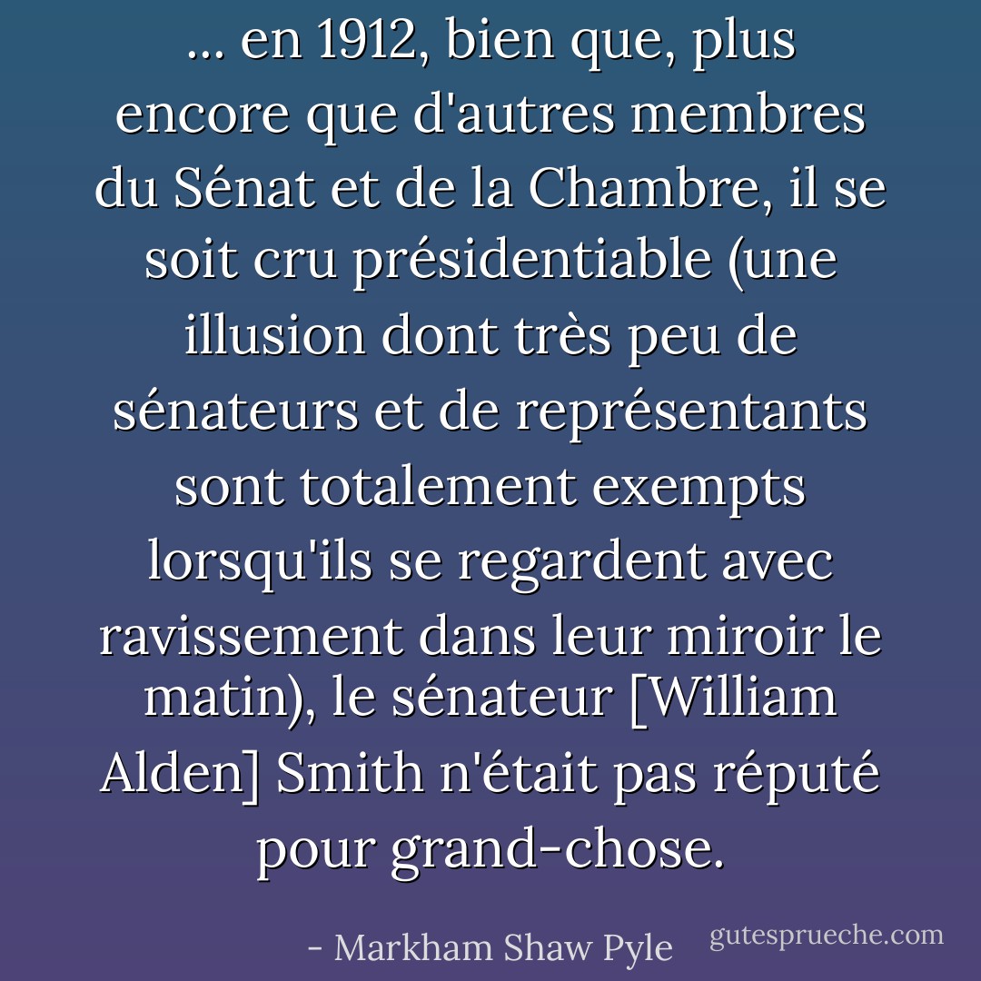 ... en 1912, bien que, plus encore que d'autres membres du Sénat et de la Chambre, il se soit cru présidentiable (une illusion dont très peu de sénateurs et de représentants sont totalement exempts lorsqu'ils se regardent avec ravissement dans leur miroir le matin), le sénateur [William Alden] Smith n'était pas réputé pour grand-chose. - Markham Shaw Pyle