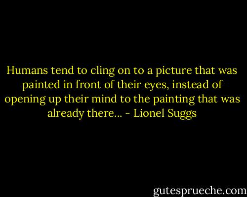 Humans tend to cling on to a picture that was painted in front of their eyes, instead of opening up their mind to the painting that was already there... - Lionel Suggs