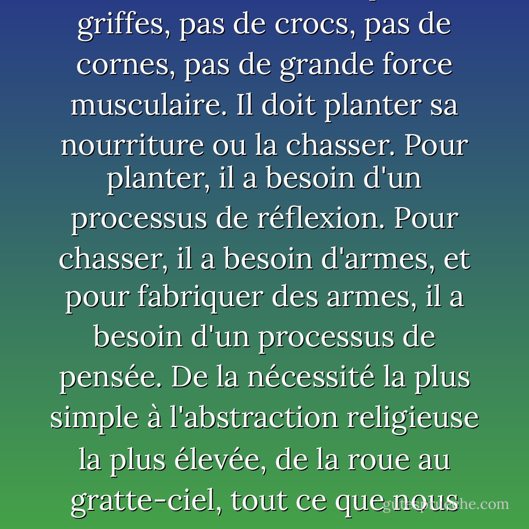 L'homme ne peut survivre que grâce à son esprit. Il arrive sur terre sans armes. Son cerveau est sa seule arme. Les animaux obtiennent leur nourriture par la force. L'homme n'a pas de griffes, pas de crocs, pas de cornes, pas de grande force musculaire. Il doit planter sa nourriture ou la chasser. Pour planter, il a besoin d'un processus de réflexion. Pour chasser, il a besoin d'armes, et pour fabriquer des armes, il a besoin d'un processus de pensée. De la nécessité la plus simple à l'abstraction religieuse la plus élevée, de la roue au gratte-ciel, tout ce que nous sommes et tout ce que nous avons provient d'un seul attribut de l'homme : la fonction de son esprit de raisonnement. - Ayn Rand