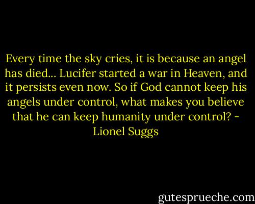 Every time the sky cries, it is because an angel has died... Lucifer started a war in Heaven, and it persists even now. So if God cannot keep his angels under control, what makes you believe that he can keep humanity under control? - Lionel Suggs
