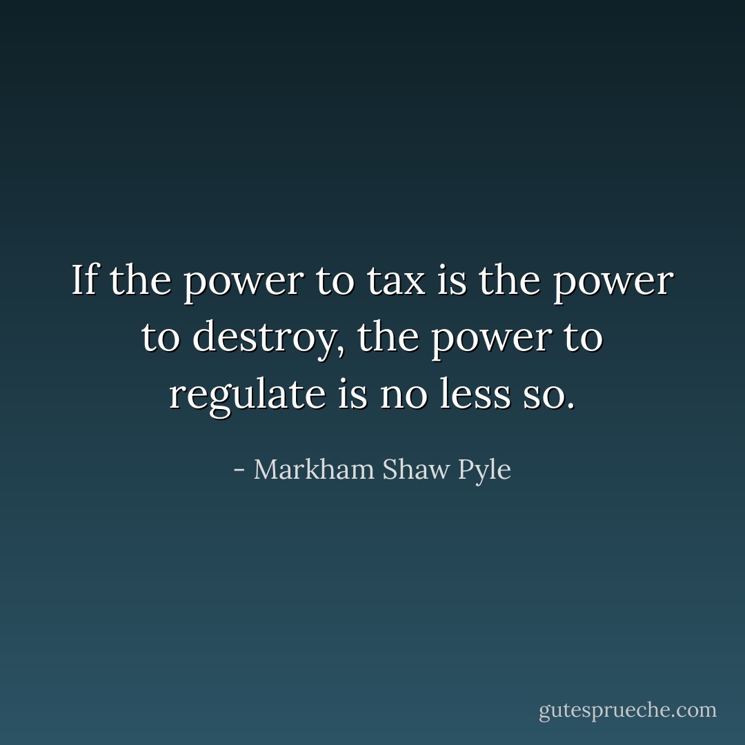 If the power to tax is the power to destroy, the power to regulate is no less so. - Markham Shaw Pyle