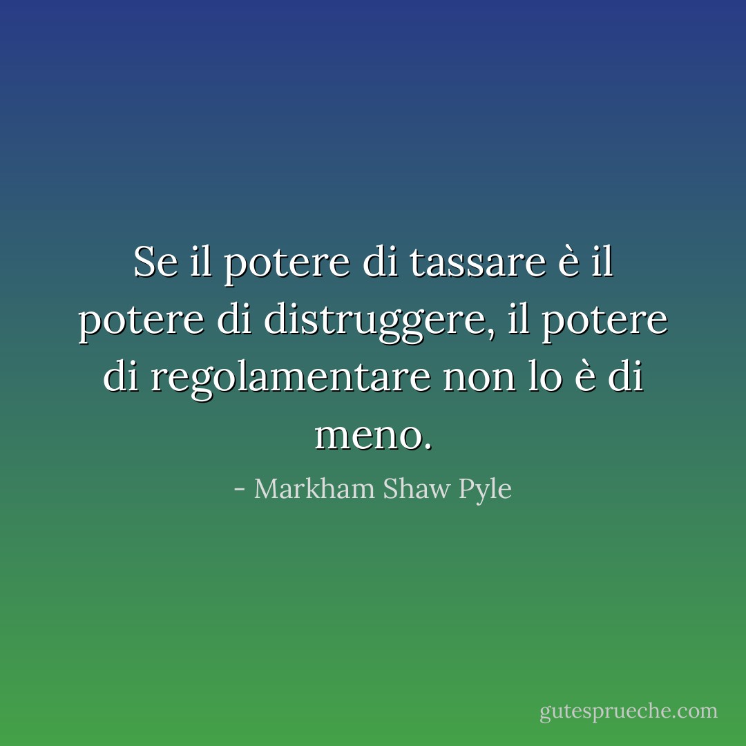 Se il potere di tassare è il potere di distruggere, il potere di regolamentare non lo è di meno. - Markham Shaw Pyle