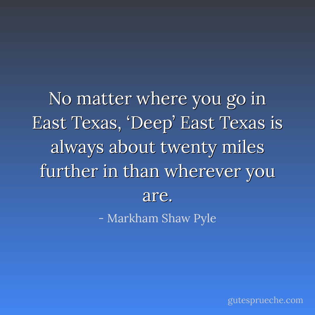 No matter where you go in East Texas, ‘Deep’ East Texas is always about twenty miles further in than wherever you are. - Markham Shaw Pyle