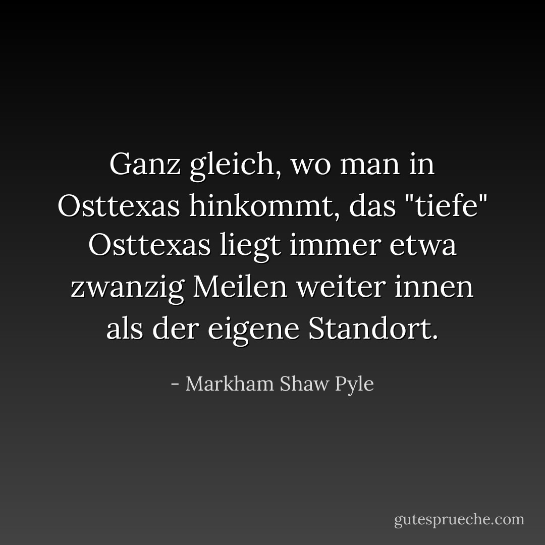 Ganz gleich, wo man in Osttexas hinkommt, das "tiefe" Osttexas liegt immer etwa zwanzig Meilen weiter innen als der eigene Standort. - Markham Shaw Pyle<