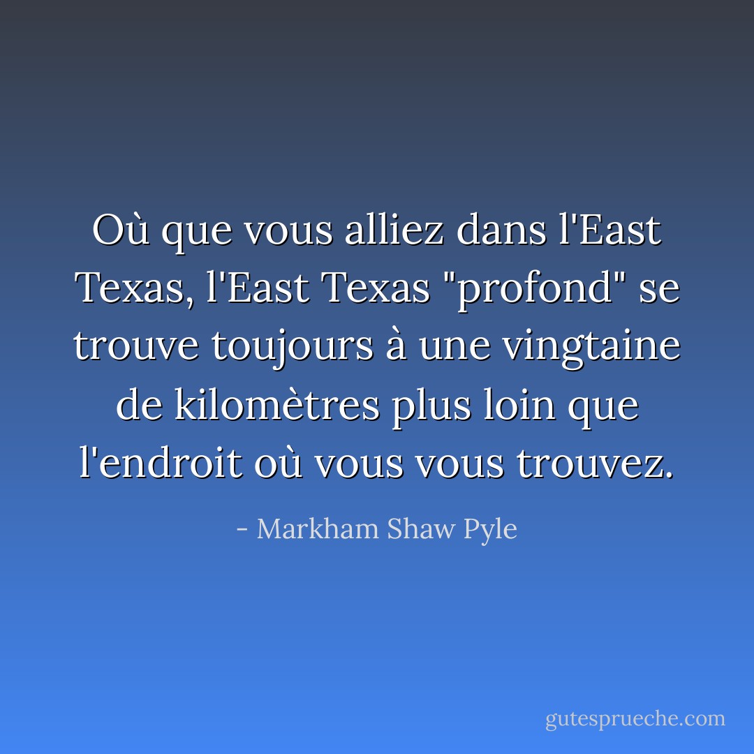 Où que vous alliez dans l'East Texas, l'East Texas "profond" se trouve toujours à une vingtaine de kilomètres plus loin que l'endroit où vous vous trouvez. - Markham Shaw Pyle