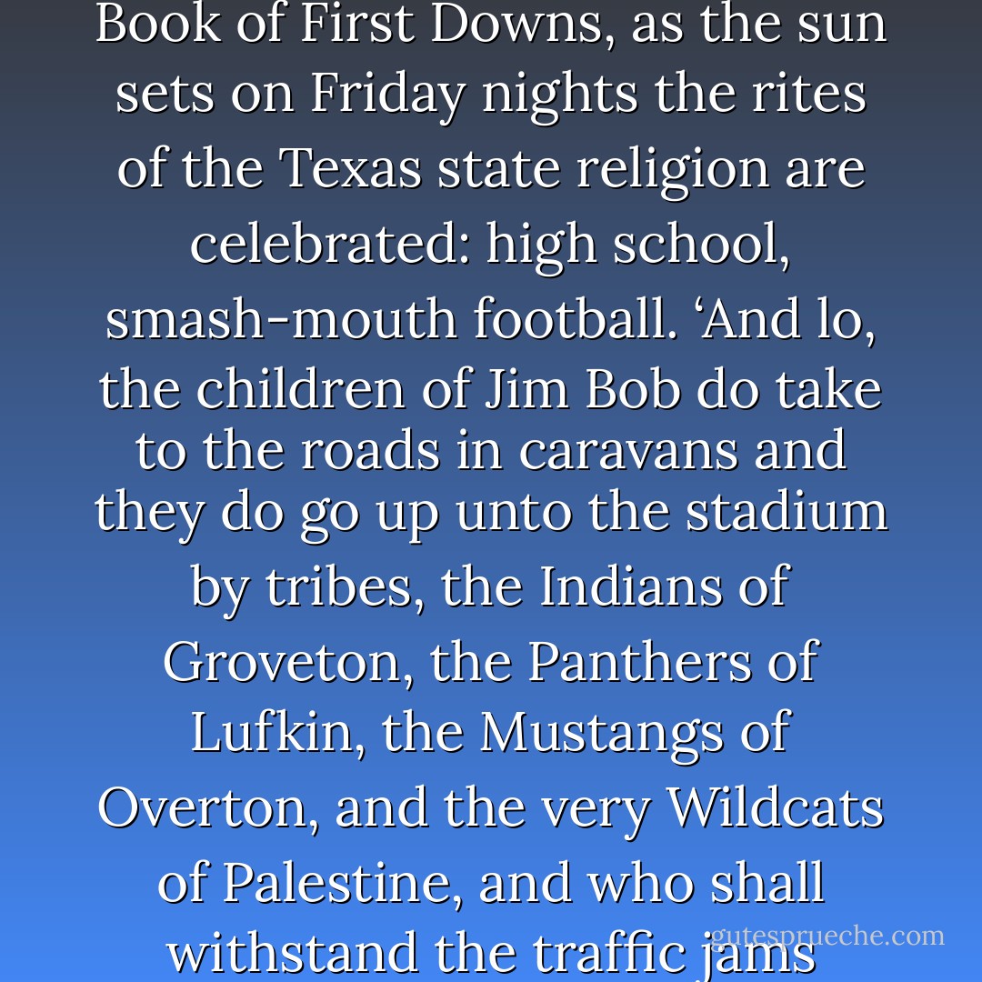 In keeping with the Laws of the Prophet Bubba and the Code of the UIL, as set forth in the Book of First Downs, as the sun sets on Friday nights the rites of the Texas state religion are celebrated: high school, smash-mouth football. ‘And lo, the children of Jim Bob do take to the roads in caravans and they do go up unto the stadium by tribes, the Indians of Groveton, the Panthers of Lufkin, the Mustangs of Overton, and the very Wildcats of Palestine, and who shall withstand the traffic jams thereof?’ Thus is it written, and so it is and shall be. - Markham Shaw Pyle