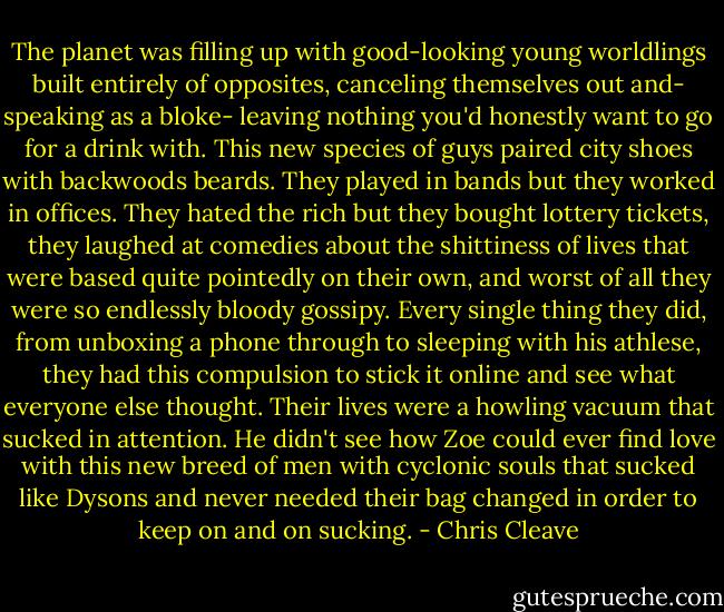 The planet was filling up with good-looking young worldlings built entirely of opposites, canceling themselves out and- speaking as a bloke- leaving nothing you'd honestly want to go for a drink with. This new species of guys paired city shoes with backwoods beards. They played in bands but they worked in offices. They hated the rich but they bought lottery tickets, they laughed at comedies about the shittiness of lives that were based quite pointedly on their own, and worst of all they were so endlessly bloody gossipy. Every single thing they did, from unboxing a phone through to sleeping with his athlese, they had this compulsion to stick it online and see what everyone else thought. Their lives were a howling vacuum that sucked in attention. He didn't see how Zoe could ever find love with this new breed of men with cyclonic souls that sucked like Dysons and never needed their bag changed in order to keep on and on sucking. - Chris Cleave