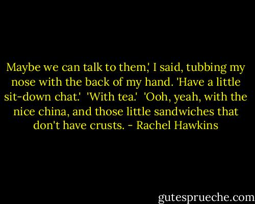 Maybe we can talk to them,' I said, tubbing my nose with the back of my hand. 'Have a little sit-down chat.'<br /><br />'With tea.'<br /><br />'Ooh, yeah, with the nice china, and those little sandwiches that don't have crusts. - Rachel Hawkins